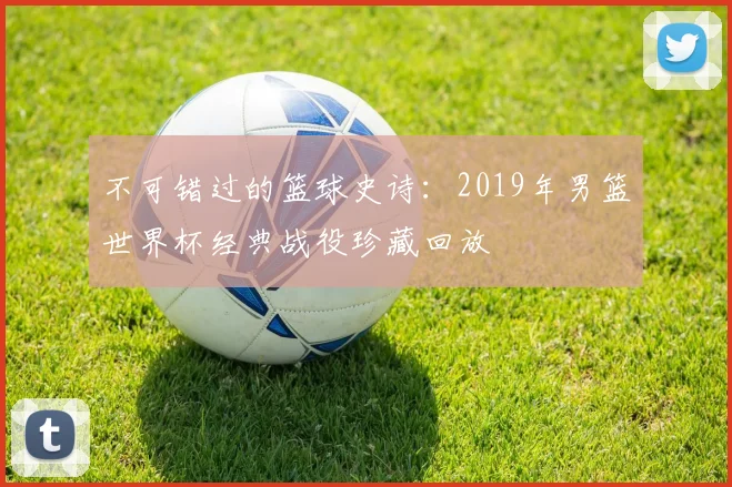 不可错过的篮球史诗：2019年男篮世界杯经典战役珍藏回放