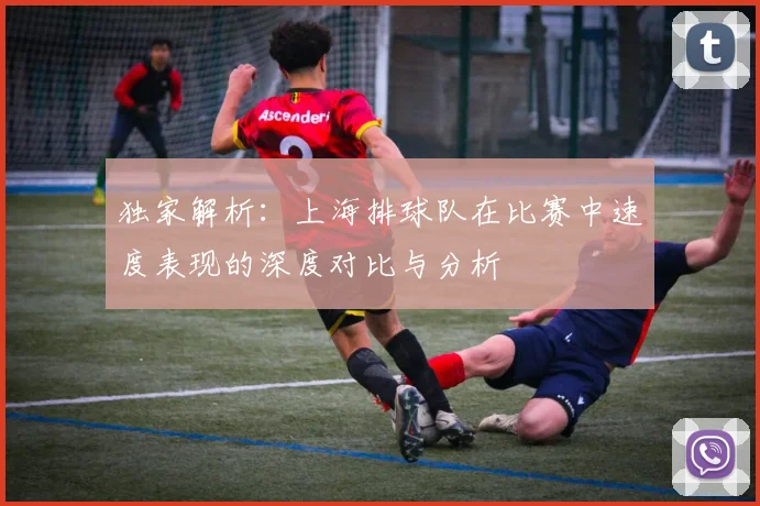 独家解析：上海排球队在比赛中速度表现的深度对比与分析