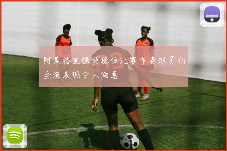 阿莱格里强调稳住比赛节奏球员们全场表现令人满意