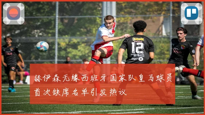赫伊森无缘西班牙国家队皇马球员首次缺席名单引发热议