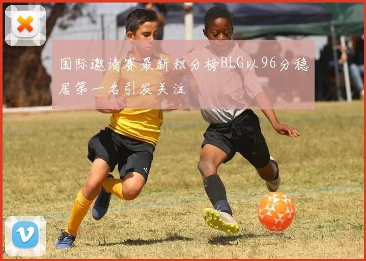 国际邀请赛最新积分榜BLG以96分稳居第一名引发关注
