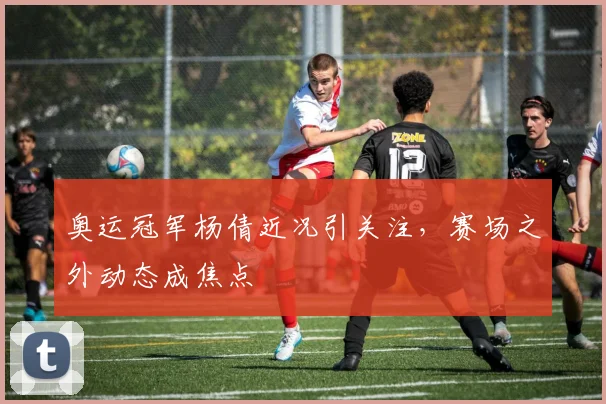 奥运冠军杨倩近况引关注，赛场之外动态成焦点